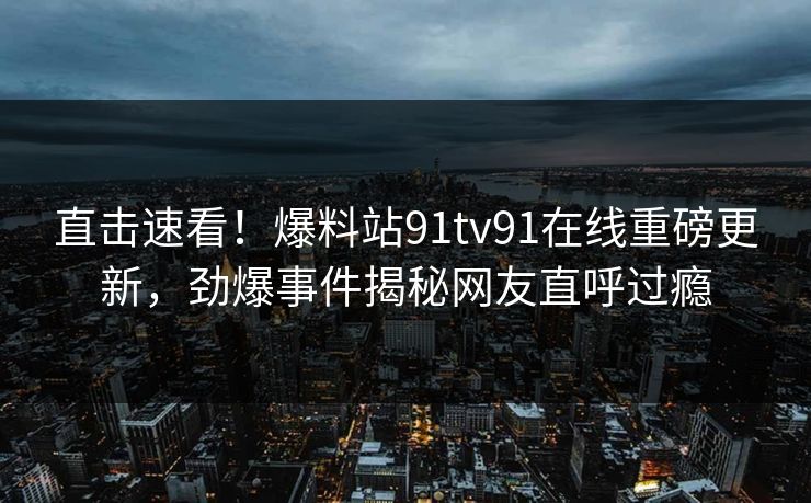 直击速看！爆料站91tv91在线重磅更新，劲爆事件揭秘网友直呼过瘾