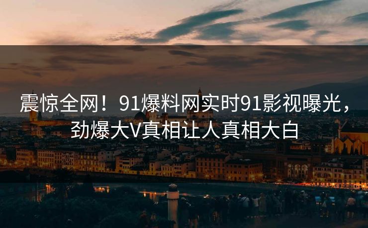震惊全网！91爆料网实时91影视曝光，劲爆大V真相让人真相大白