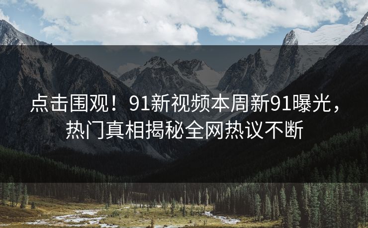点击围观！91新视频本周新91曝光，热门真相揭秘全网热议不断