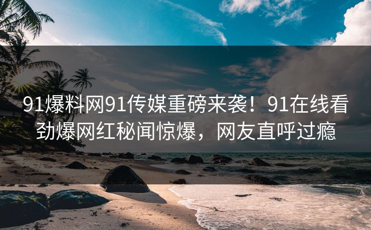 91爆料网91传媒重磅来袭！91在线看劲爆网红秘闻惊爆，网友直呼过瘾