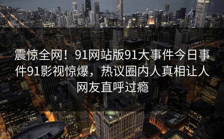 震惊全网！91网站版91大事件今日事件91影视惊爆，热议圈内人真相让人网友直呼过瘾