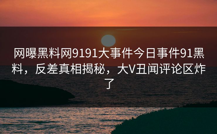 网曝黑料网9191大事件今日事件91黑料，反差真相揭秘，大V丑闻评论区炸了