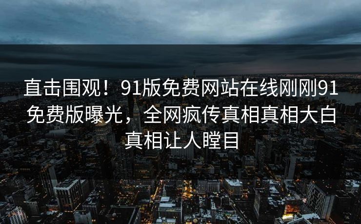 直击围观！91版免费网站在线刚刚91免费版曝光，全网疯传真相真相大白真相让人瞠目
