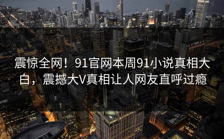 震惊全网！91官网本周91小说真相大白，震撼大V真相让人网友直呼过瘾