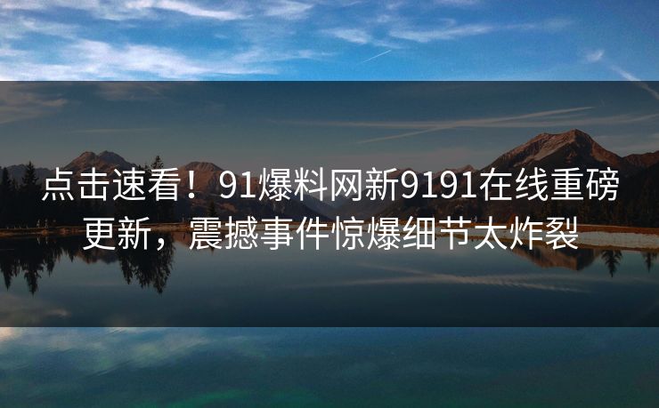 点击速看！91爆料网新9191在线重磅更新，震撼事件惊爆细节太炸裂