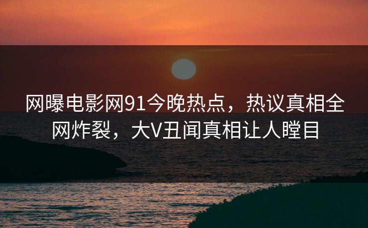 网曝电影网91今晚热点，热议真相全网炸裂，大V丑闻真相让人瞠目