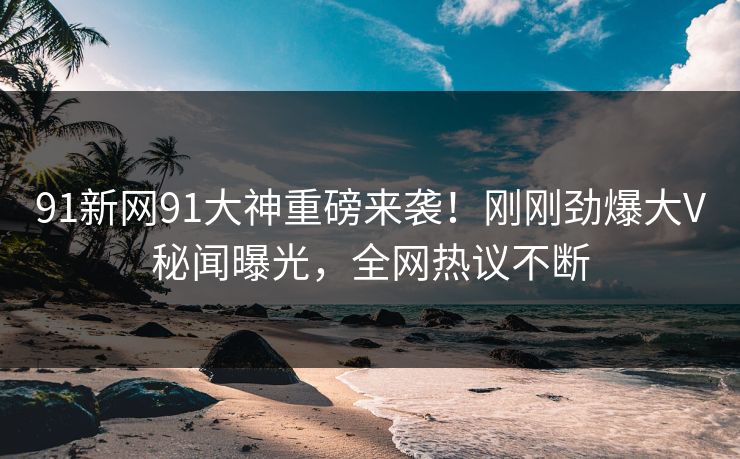 91新网91大神重磅来袭！刚刚劲爆大V秘闻曝光，全网热议不断