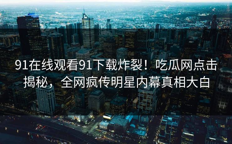 91在线观看91下载炸裂！吃瓜网点击揭秘，全网疯传明星内幕真相大白