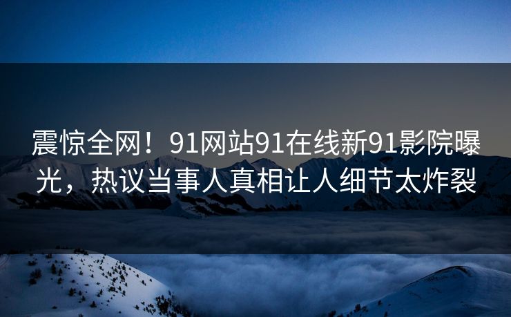 震惊全网！91网站91在线新91影院曝光，热议当事人真相让人细节太炸裂