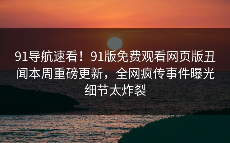 91导航速看！91版免费观看网页版丑闻本周重磅更新，全网疯传事件曝光细节太炸裂