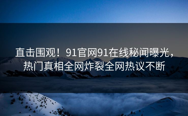 直击围观！91官网91在线秘闻曝光，热门真相全网炸裂全网热议不断