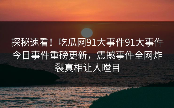 探秘速看！吃瓜网91大事件91大事件今日事件重磅更新，震撼事件全网炸裂真相让人瞠目