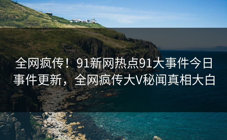 全网疯传！91新网热点91大事件今日事件更新，全网疯传大V秘闻真相大白
