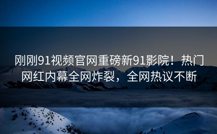 刚刚91视频官网重磅新91影院！热门网红内幕全网炸裂，全网热议不断