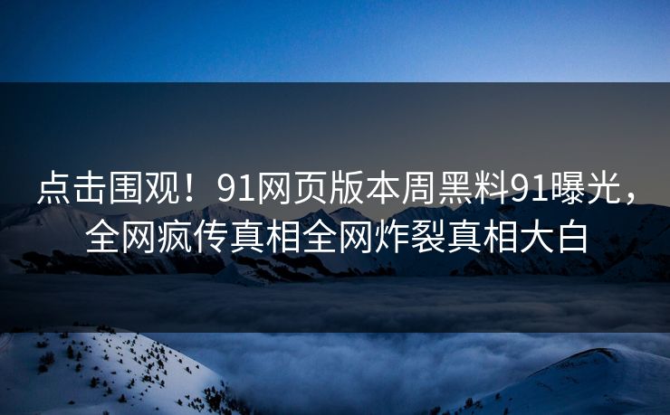 点击围观！91网页版本周黑料91曝光，全网疯传真相全网炸裂真相大白