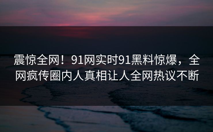 震惊全网！91网实时91黑料惊爆，全网疯传圈内人真相让人全网热议不断