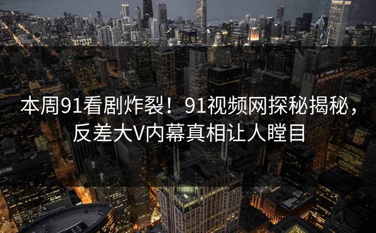 本周91看剧炸裂！91视频网探秘揭秘，反差大V内幕真相让人瞠目