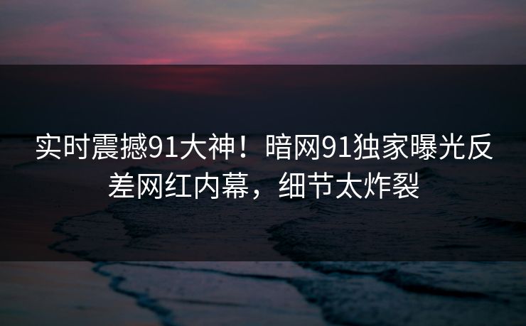 实时震撼91大神！暗网91独家曝光反差网红内幕，细节太炸裂