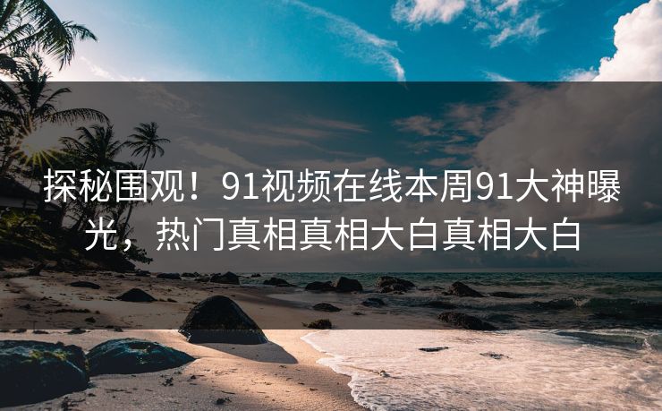 探秘围观！91视频在线本周91大神曝光，热门真相真相大白真相大白