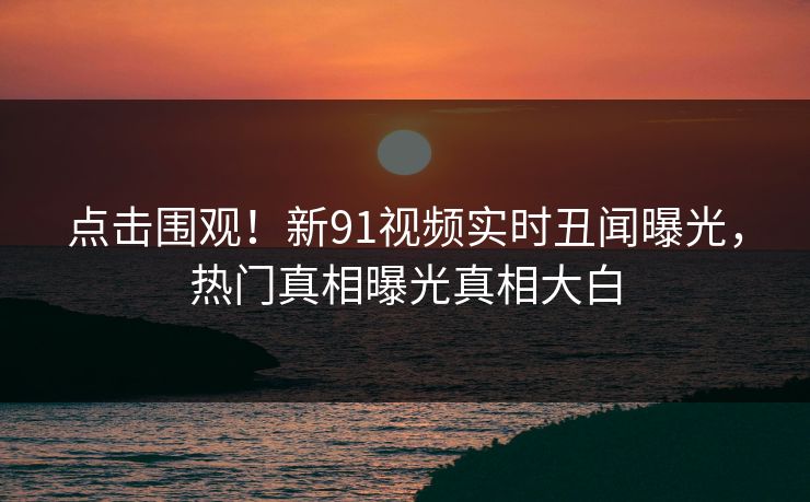 点击围观！新91视频实时丑闻曝光，热门真相曝光真相大白
