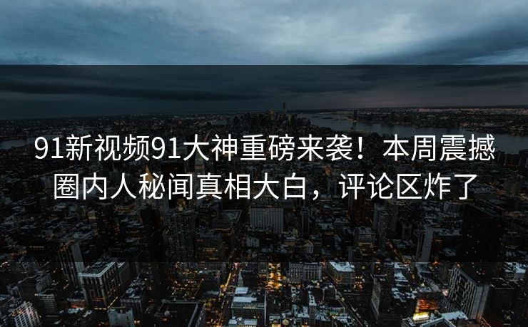 91新视频91大神重磅来袭！本周震撼圈内人秘闻真相大白，评论区炸了