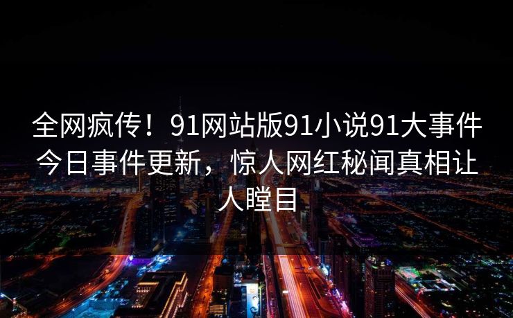 全网疯传！91网站版91小说91大事件今日事件更新，惊人网红秘闻真相让人瞠目
