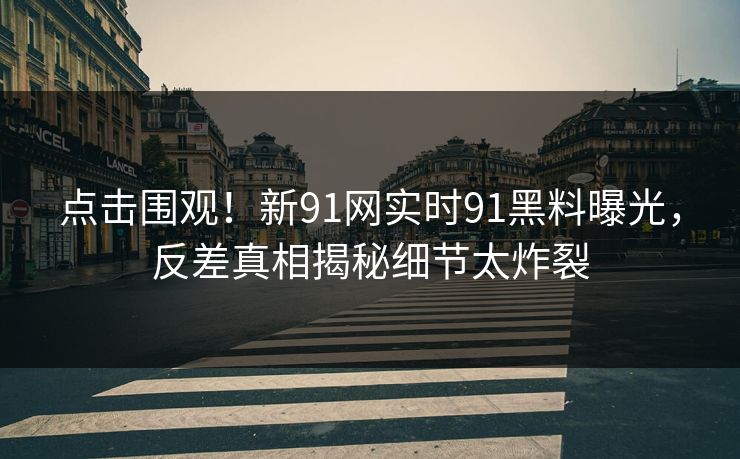 点击围观！新91网实时91黑料曝光，反差真相揭秘细节太炸裂