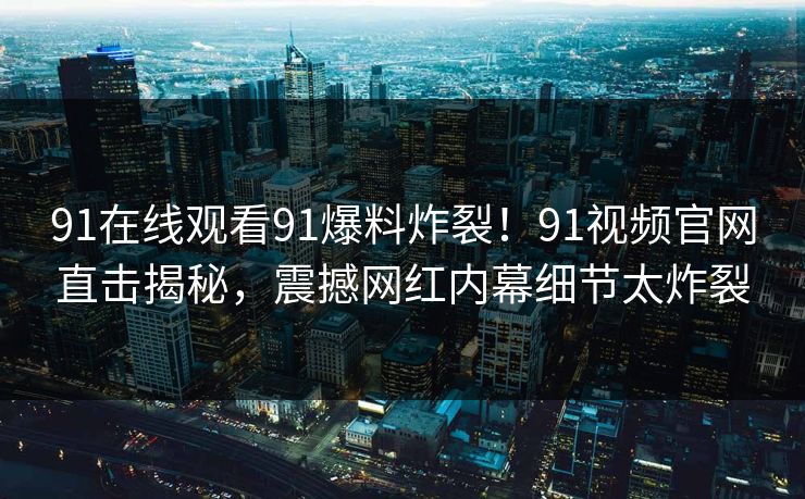 91在线观看91爆料炸裂！91视频官网直击揭秘，震撼网红内幕细节太炸裂