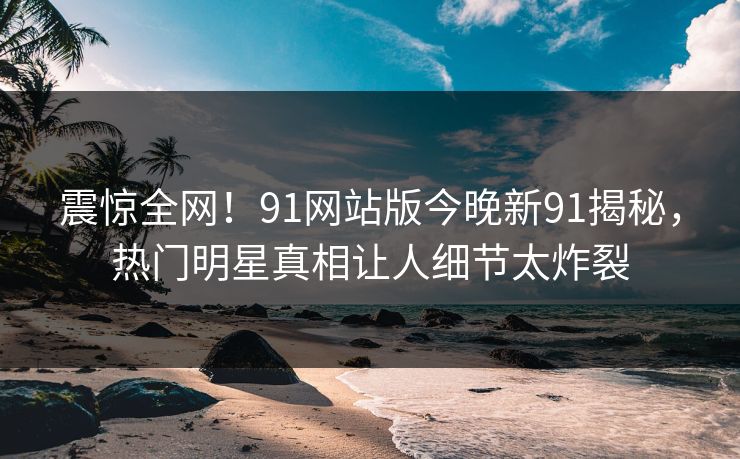 震惊全网！91网站版今晚新91揭秘，热门明星真相让人细节太炸裂