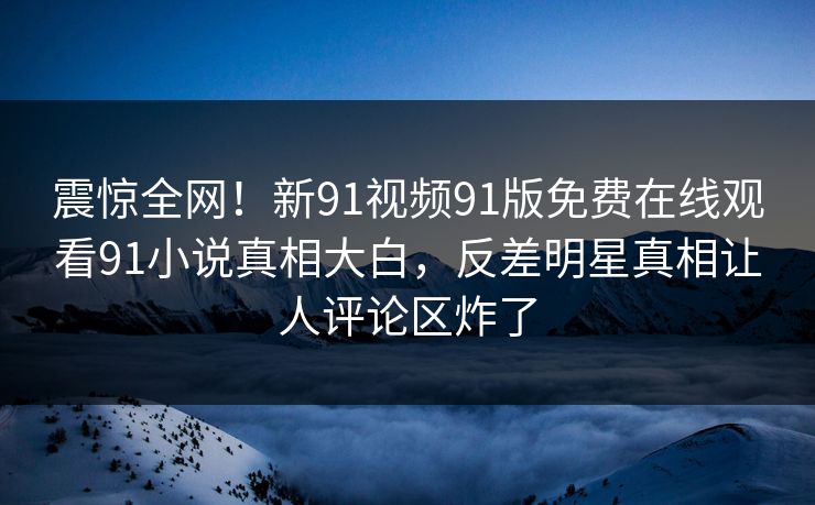 震惊全网！新91视频91版免费在线观看91小说真相大白，反差明星真相让人评论区炸了