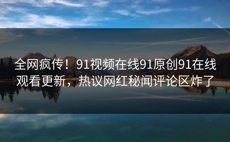 全网疯传！91视频在线91原创91在线观看更新，热议网红秘闻评论区炸了