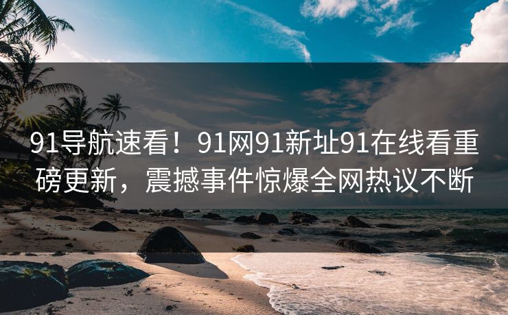91导航速看！91网91新址91在线看重磅更新，震撼事件惊爆全网热议不断