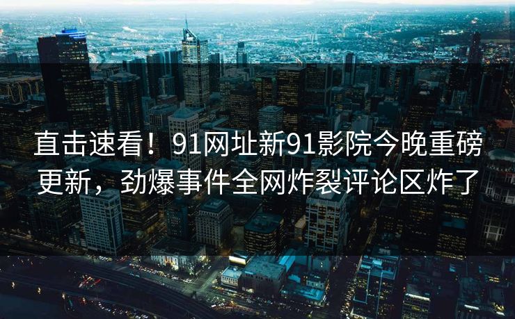 直击速看！91网址新91影院今晚重磅更新，劲爆事件全网炸裂评论区炸了