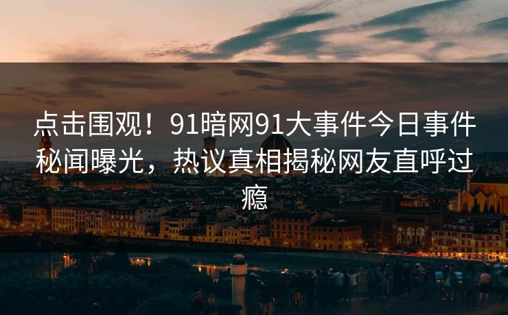 点击围观！91暗网91大事件今日事件秘闻曝光，热议真相揭秘网友直呼过瘾