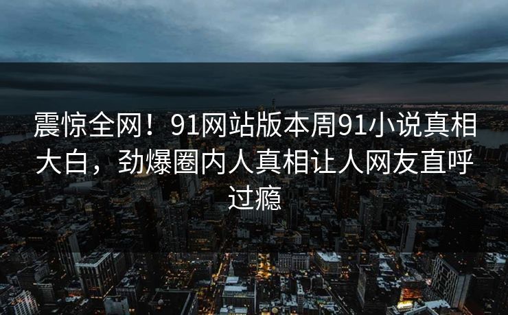 震惊全网！91网站版本周91小说真相大白，劲爆圈内人真相让人网友直呼过瘾