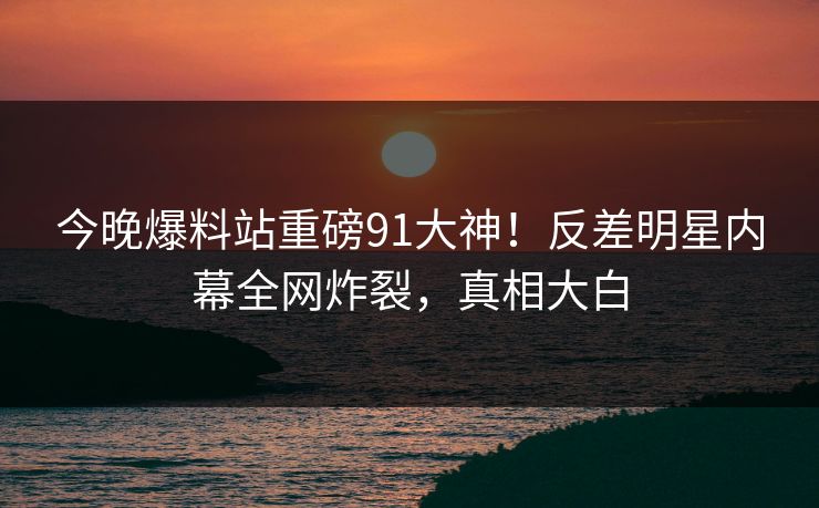 今晚爆料站重磅91大神！反差明星内幕全网炸裂，真相大白