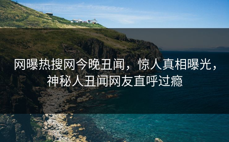 网曝热搜网今晚丑闻，惊人真相曝光，神秘人丑闻网友直呼过瘾
