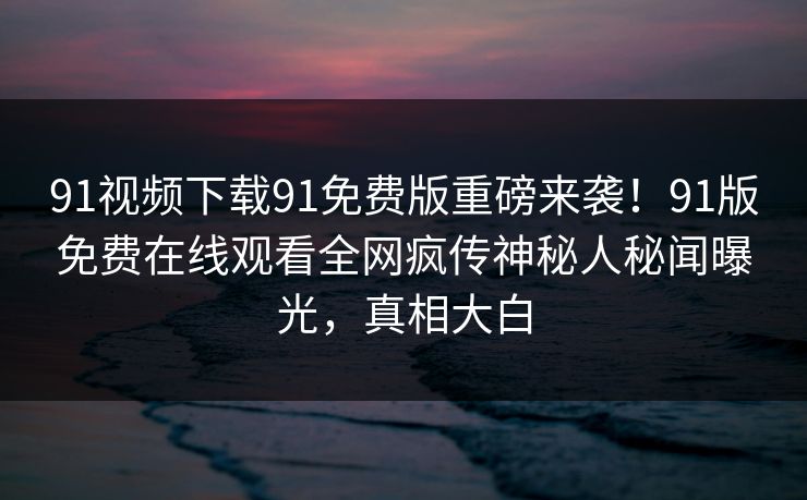 91视频下载91免费版重磅来袭！91版免费在线观看全网疯传神秘人秘闻曝光，真相大白