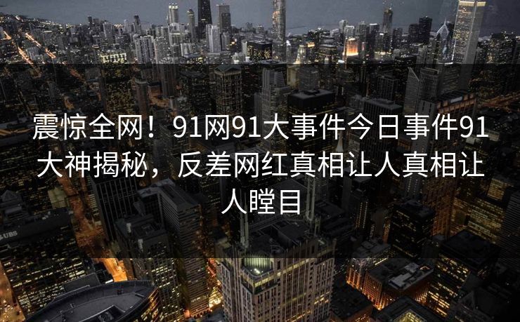 震惊全网！91网91大事件今日事件91大神揭秘，反差网红真相让人真相让人瞠目