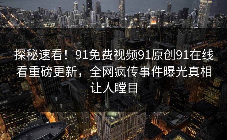 探秘速看！91免费视频91原创91在线看重磅更新，全网疯传事件曝光真相让人瞠目