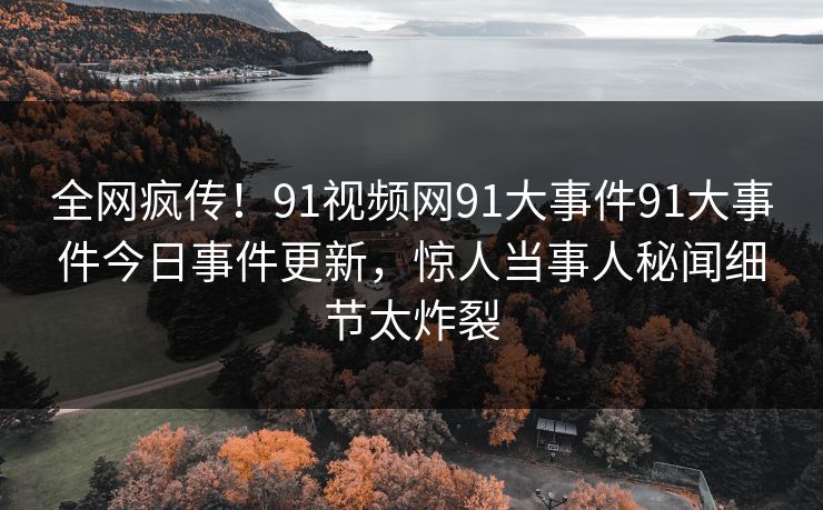 全网疯传！91视频网91大事件91大事件今日事件更新，惊人当事人秘闻细节太炸裂
