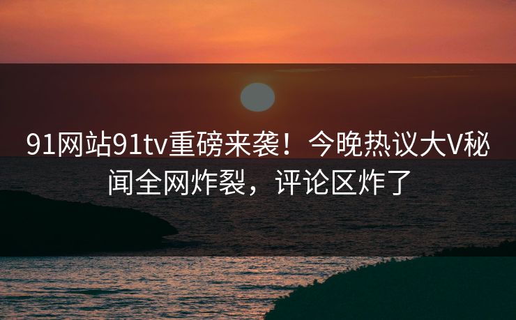 91网站91tv重磅来袭！今晚热议大V秘闻全网炸裂，评论区炸了