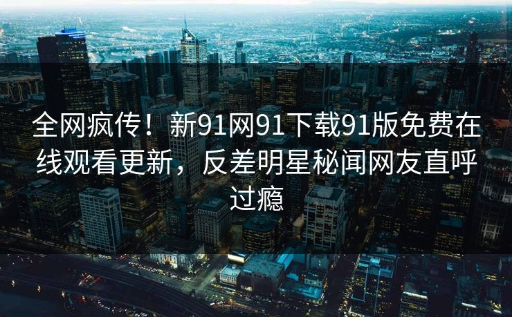 全网疯传！新91网91下载91版免费在线观看更新，反差明星秘闻网友直呼过瘾