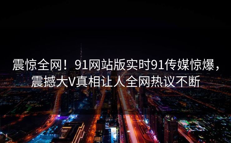震惊全网！91网站版实时91传媒惊爆，震撼大V真相让人全网热议不断