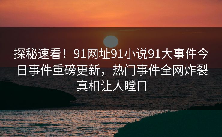 探秘速看！91网址91小说91大事件今日事件重磅更新，热门事件全网炸裂真相让人瞠目