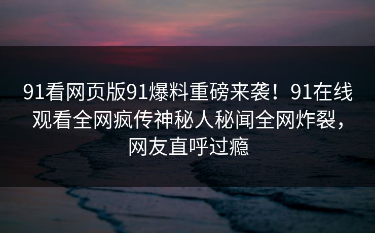 91看网页版91爆料重磅来袭！91在线观看全网疯传神秘人秘闻全网炸裂，网友直呼过瘾