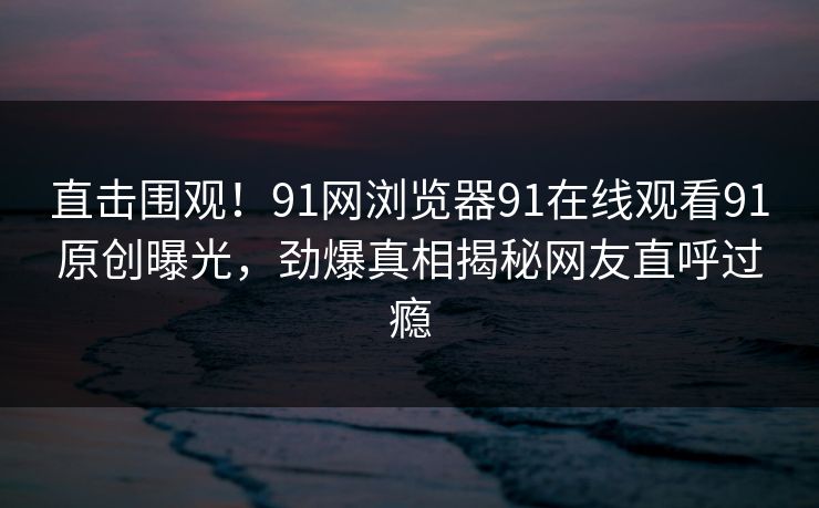 直击围观！91网浏览器91在线观看91原创曝光，劲爆真相揭秘网友直呼过瘾