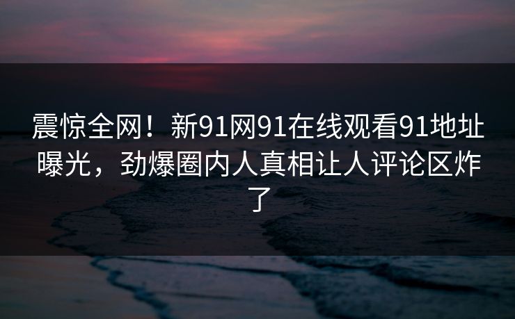 震惊全网！新91网91在线观看91地址曝光，劲爆圈内人真相让人评论区炸了