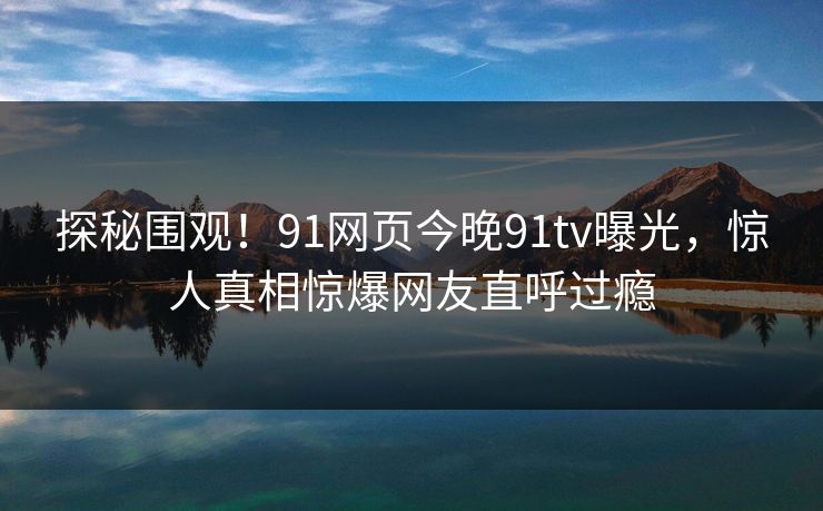 探秘围观！91网页今晚91tv曝光，惊人真相惊爆网友直呼过瘾