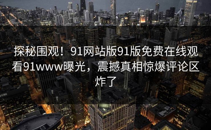 探秘围观！91网站版91版免费在线观看91www曝光，震撼真相惊爆评论区炸了
